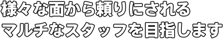 様々な面から頼りにされるマルチなスタッフを目指します