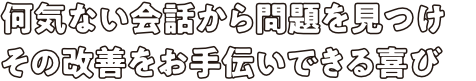 何気ない会話から問題を見つけその改善をお手伝いできる喜び