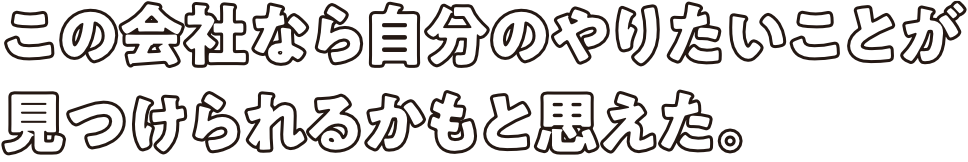 この会社なら自分のやりたいことが見つけられるかもと思えた。