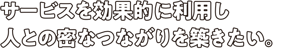 サービスを効果的に利用し人との密なつながりを築きたい。