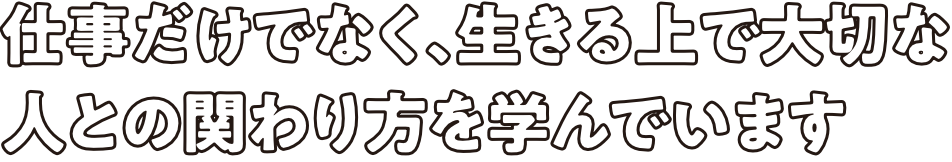 仕事だけでなく、生きる上で大切な人との関わり方を学んでいます