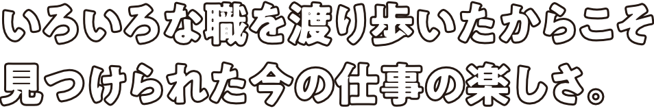 いろいろな職を渡り歩いたからこそ見つけられた今の仕事の楽しさ。