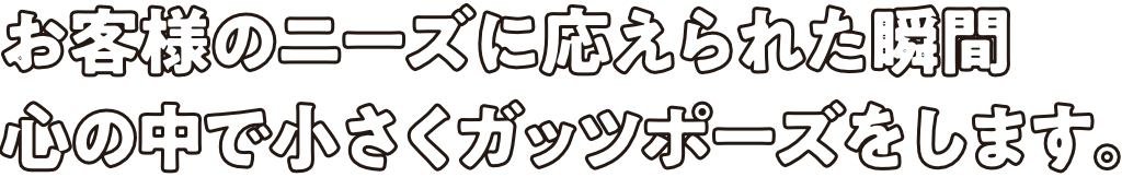 お客様のニーズに応えられた瞬間心の中で小さくガッツポーズをします。