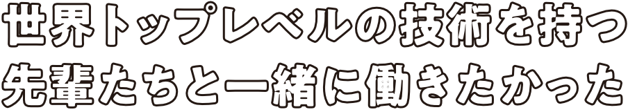 世界トップレベルの技術を持つ先輩たちと一緒に働きたかった