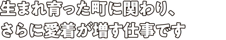 生まれ育った町に関わり、さらに愛着が増す仕事です