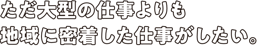 ただ大型の仕事よりも地域に密着した仕事がしたい。