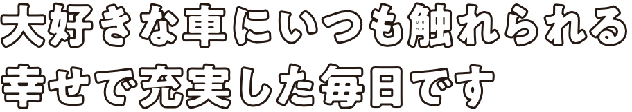 大好きな車にいつも触れられる幸せで充実した毎日です