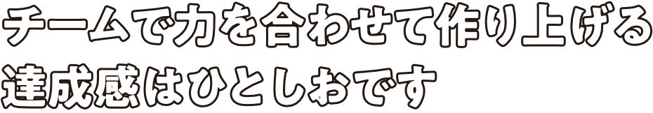 チームで力を合わせて作り上げる達成感はひとしおです