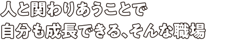 人と関わりあうことで自分も成長できる、そんな職場