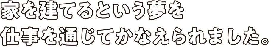 家を建てるという夢を仕事を通じてかなえられました。