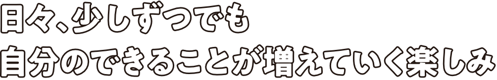 日々、少しずつでも自分のできることが増えていく楽しみ