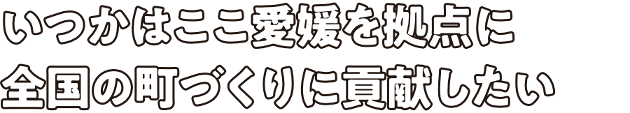 いつかはここ愛媛を拠点に全国の町づくりに貢献したい