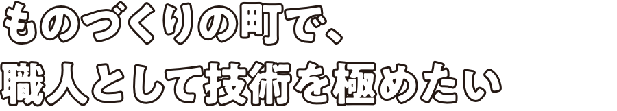 ものづくりの町で、職人として技術を極めたい