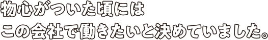 物心がついた頃にはこの会社で働きたいと決めていました。