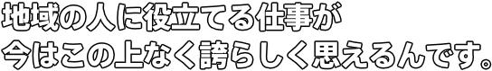 地域の人に役立てる仕事が今はこの上なく誇らしく思えるんです。