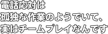 電話応対は孤独な作業のようでいて、実はチームプレイなんです