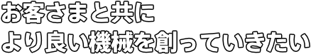 お客さまと共により良い機械を創っていきたい