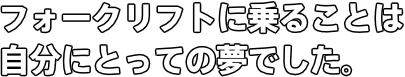 フォークリフトに乗ることは自分にとっての夢でした。