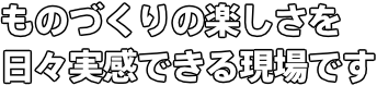 ものづくりの楽しさを日々実感できる現場です