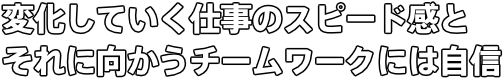 変化していく仕事のスピード感とそれに向かうチームワークには自信