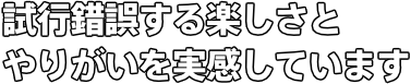 試行錯誤する楽しさと やりがいを実感しています