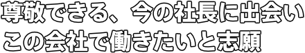 尊敬できる、今の社長に出会い この会社で働きたいと志願