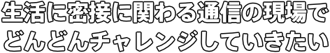 生活に密接に関わる通信の現場で どんどんチャレンジしていきたい