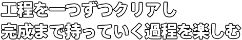 工程を一つずつクリアし 完成まで持っていく過程を楽しむ