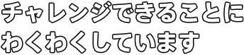 チャレンジできることに わくわくしています