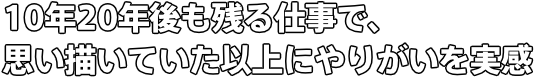 10年20年後も残る仕事で、 思い描いていた以上にやりがいを実感