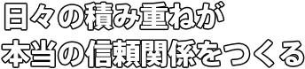 日々の積み重ねが 本当の信頼関係をつくる