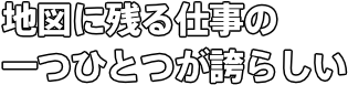 地図に残る仕事の 一つひとつが誇らしい