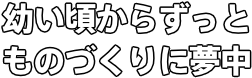 幼い頃からずっと ものづくりに夢中