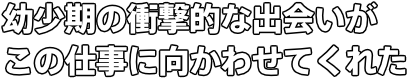 幼少期の衝撃的な出会いが この仕事に向かわせてくれた