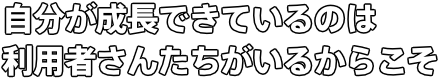 自分が成長できているのは 利用者さんたちがいるからこそ