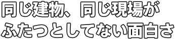 同じ建物、同じ現場が ふたつとしてない面白さ