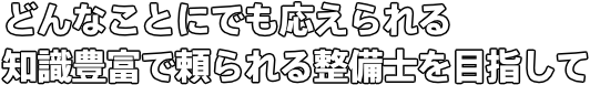 どんなことにでも応えられる 知識豊富で頼られる整備士を目指して