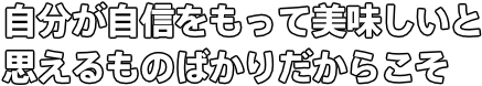 自分が自信をもって美味しいと 思えるものばかりだからこそ