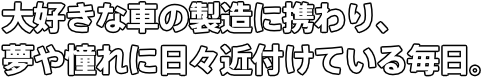 大好きな車の製造に携わり、 夢や憧れに日々近付けている毎日。