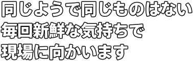 同じようで同じものはない 毎回新鮮な気持ちで 現場に向かいます