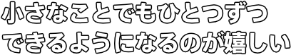 小さなことでもひとつずつ できるようになるのが嬉しい