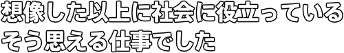 想像した以上に社会に役立っている そう思える仕事でした