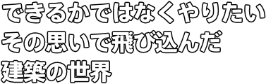 できるかではなくやりたい その思いで飛び込んだ 建築の世界