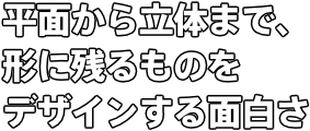 平面から立体まで、 形に残るものを デザインする面白さ