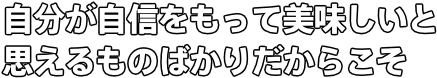 自分が自信をもって美味しいと 思えるものばかりだからこそ