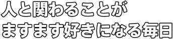 人と関わることが ますます好きになる毎日