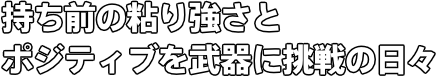 持ち前の粘り強さと ポジティブを武器に挑戦の日々