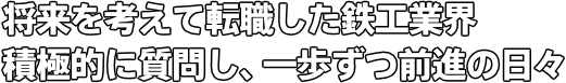 将来を考えて転職した鉄工業界 積極的に質問し、一歩ずつ前進の日々