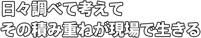 日々調べて考えてその積み重ねが現場で生きる