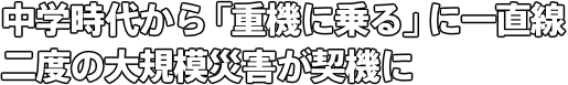 中学時代から「重機に乗る」に一直線 二度の大規模災害が契機に